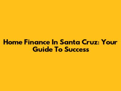 Home Finance In Santa Cruz: Your Guide To Success